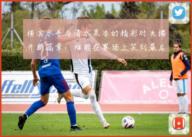 横滨水手与清水果冻的精彩对决揭开新篇章，谁能在赛场上笑到最后