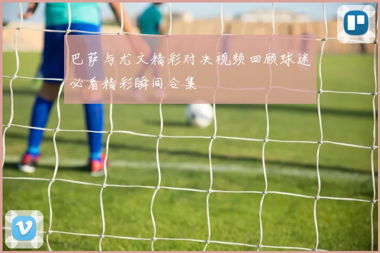 巴萨与尤文精彩对决视频回顾球迷必看精彩瞬间合集