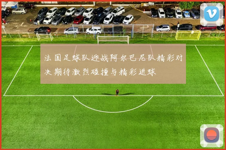 法国足球队迎战阿尔巴尼队精彩对决期待激烈碰撞与精彩进球