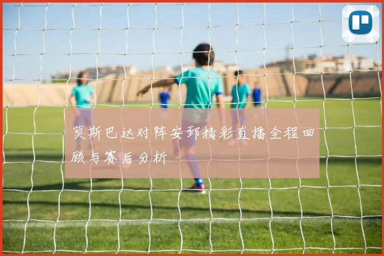 莫斯巴达对阵安郅精彩直播全程回顾与赛后分析