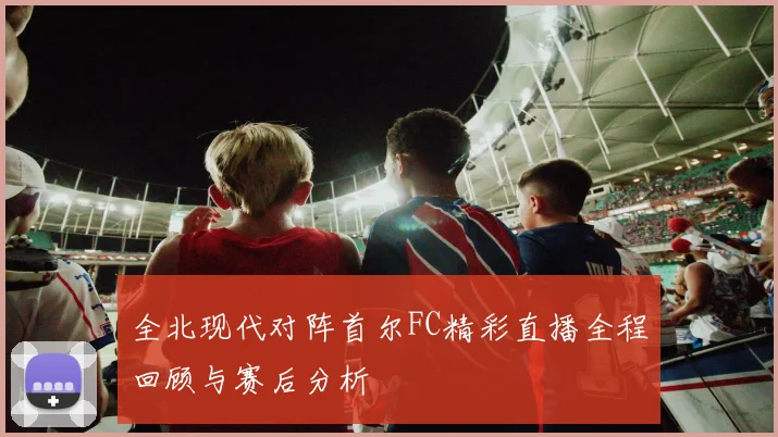 全北现代对阵首尔FC精彩直播全程回顾与赛后分析