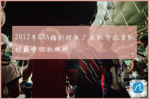2012年CBA精彩对决广东队与北京队的巅峰对抗回顾