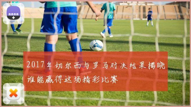 2017年切尔西与罗马对决结果揭晓谁能赢得这场精彩比赛