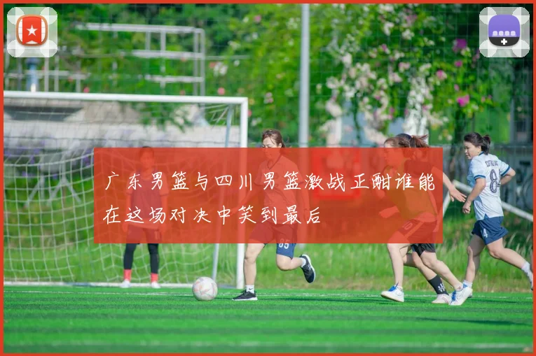 广东男篮与四川男篮激战正酣谁能在这场对决中笑到最后