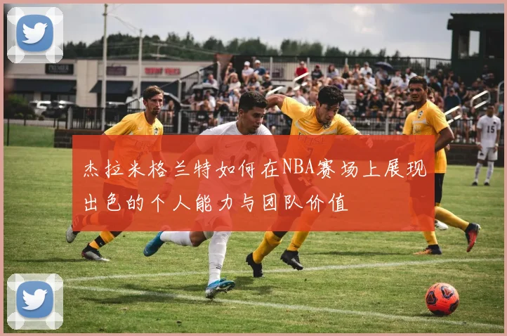 杰拉米格兰特如何在NBA赛场上展现出色的个人能力与团队价值