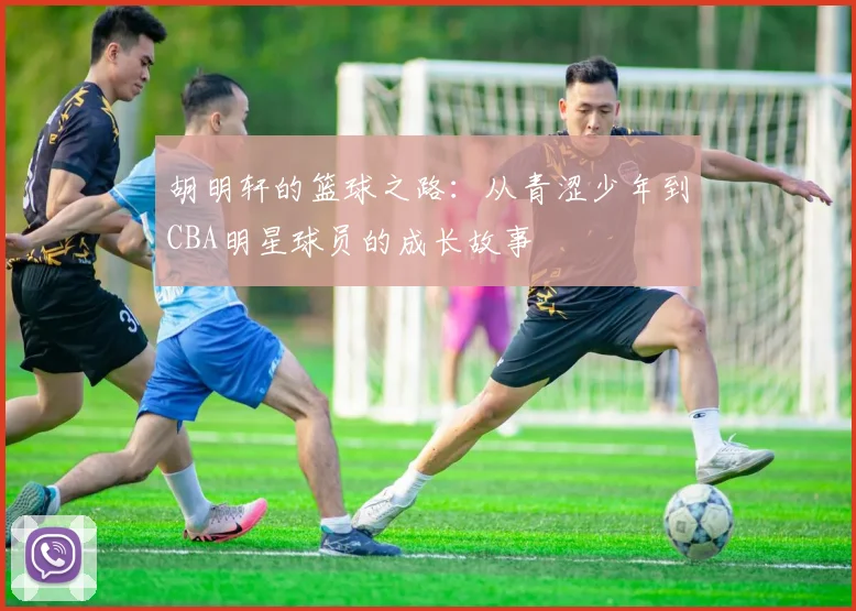 胡明轩的篮球之路：从青涩少年到CBA明星球员的成长故事