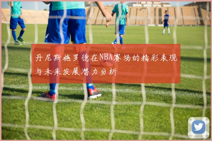 丹尼斯施罗德在NBA赛场的精彩表现与未来发展潜力分析