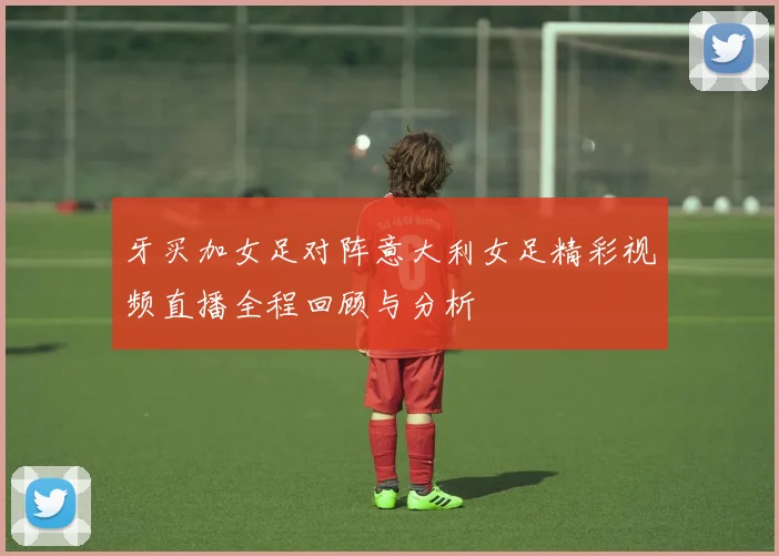 牙买加女足对阵意大利女足精彩视频直播全程回顾与分析