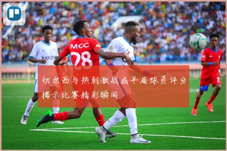 切尔西与热刺激战成平局球员评分揭示比赛精彩瞬间