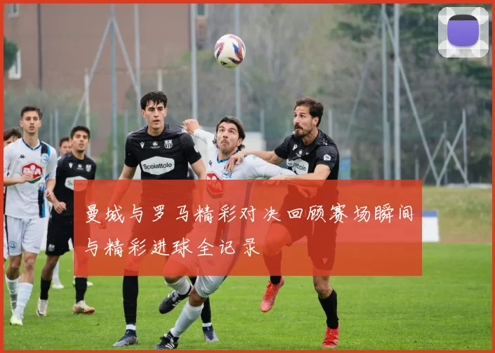 曼城与罗马精彩对决回顾赛场瞬间与精彩进球全记录