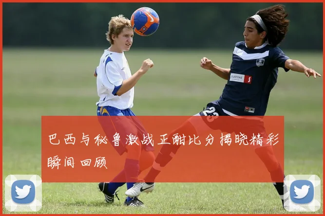 巴西与秘鲁激战正酣比分揭晓精彩瞬间回顾